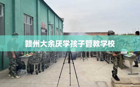 赣州大余厌学孩子管教学校