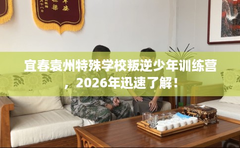 宜春袁州特殊学校叛逆少年训练营，2026年迅速了解！