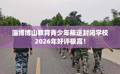 淄博博山教育青少年叛逆封闭学校2026年好评极高！