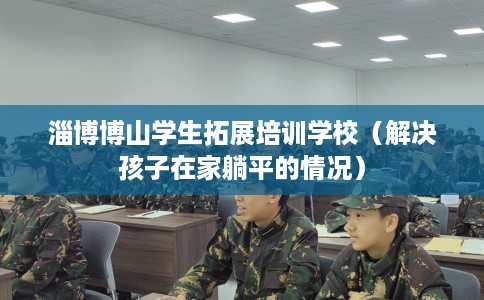 淄博博山学生拓展培训学校（解决孩子在家躺平的情况）