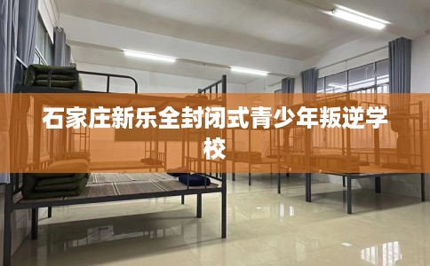 石家庄新乐全封闭式青少年叛逆学校