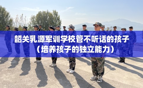 韶关乳源军训学校管不听话的孩子（培养孩子的独立能力）
