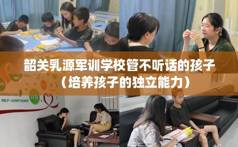韶关乳源军训学校管不听话的孩子（培养孩子的独立能力）