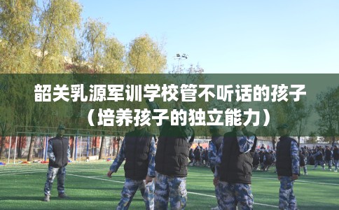 韶关乳源军训学校管不听话的孩子（培养孩子的独立能力）