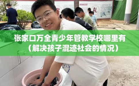 张家口万全青少年管教学校哪里有（解决孩子混迹社会的情况）
