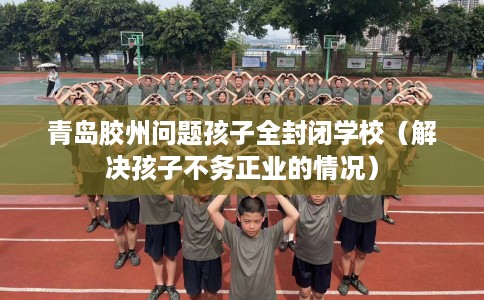 青岛胶州问题孩子全封闭学校（解决孩子不务正业的情况）