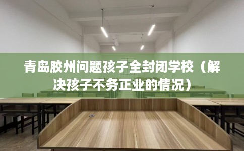 青岛胶州问题孩子全封闭学校（解决孩子不务正业的情况）