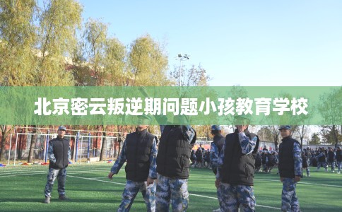 北京密云叛逆期问题小孩教育学校