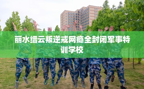 丽水缙云叛逆戒网瘾全封闭军事特训学校