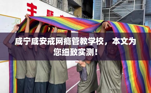 咸宁咸安戒网瘾管教学校，本文为您细致实测！
