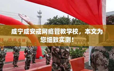 咸宁咸安戒网瘾管教学校，本文为您细致实测！