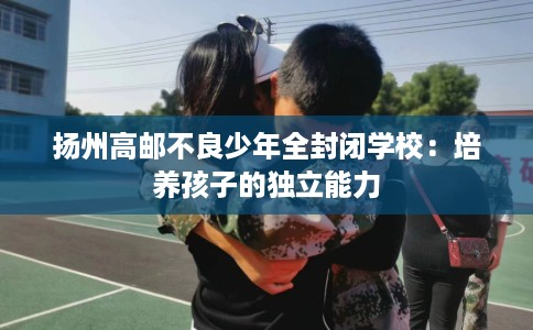 扬州高邮不良少年全封闭学校：培养孩子的独立能力