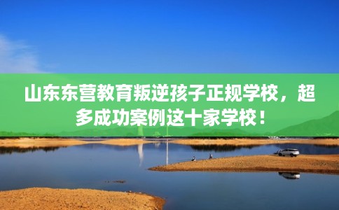 山东东营教育叛逆孩子正规学校，超多成功案例这十家学校！