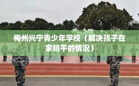 梅州兴宁青少年学校（解决孩子在家躺平的情况）
