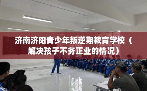 济南济阳青少年叛逆期教育学校（解决孩子不务正业的情况）