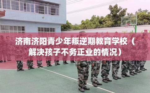 济南济阳青少年叛逆期教育学校（解决孩子不务正业的情况）