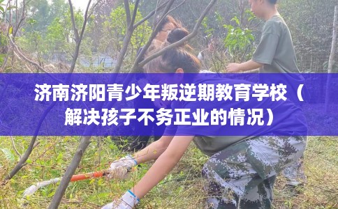 济南济阳青少年叛逆期教育学校（解决孩子不务正业的情况）