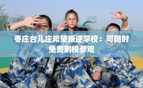 枣庄台儿庄希望叛逆学校：可随时免费到校参观