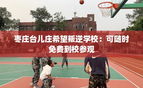 枣庄台儿庄希望叛逆学校：可随时免费到校参观