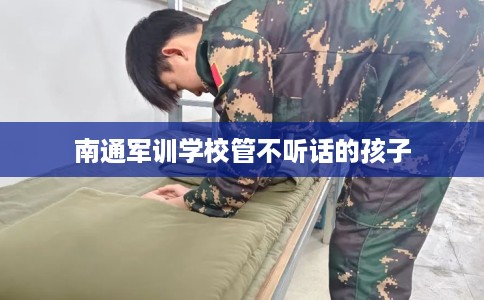 南通军训学校管不听话的孩子