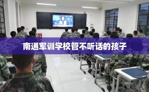 南通军训学校管不听话的孩子