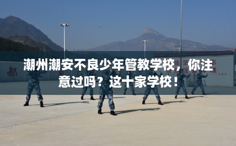 潮州潮安不良少年管教学校，你注意过吗？这十家学校！