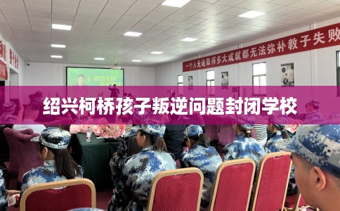 绍兴柯桥孩子叛逆问题封闭学校