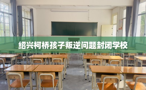 绍兴柯桥孩子叛逆问题封闭学校