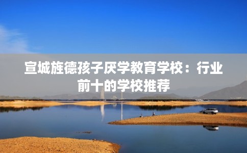 宣城旌德孩子厌学教育学校：行业前十的学校推荐
