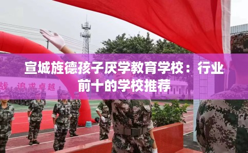 宣城旌德孩子厌学教育学校：行业前十的学校推荐