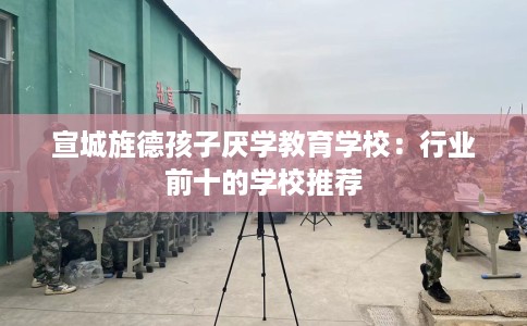 宣城旌德孩子厌学教育学校：行业前十的学校推荐