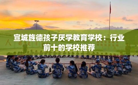 宣城旌德孩子厌学教育学校：行业前十的学校推荐