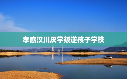 孝感汉川厌学叛逆孩子学校