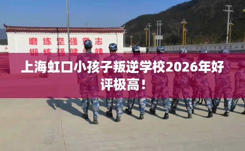 上海虹口小孩子叛逆学校2026年好评极高！