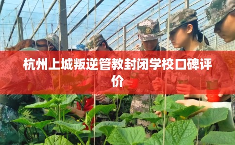 杭州上城叛逆管教封闭学校口碑评价