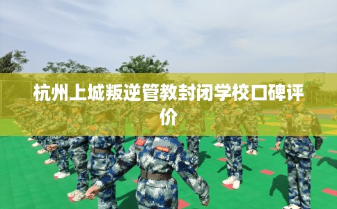 杭州上城叛逆管教封闭学校口碑评价