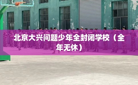 北京大兴问题少年全封闭学校（全年无休）