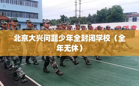 北京大兴问题少年全封闭学校（全年无休）