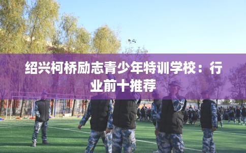 绍兴柯桥励志青少年特训学校：行业前十推荐