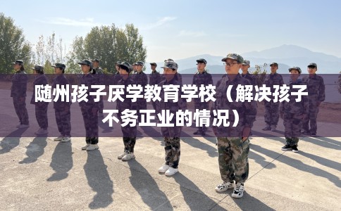 随州孩子厌学教育学校（解决孩子不务正业的情况）