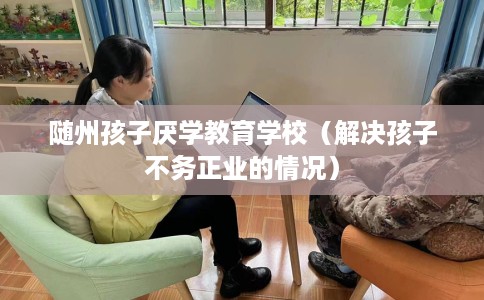 随州孩子厌学教育学校（解决孩子不务正业的情况）