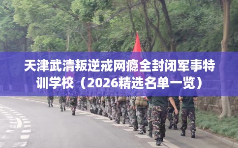 天津武清叛逆戒网瘾全封闭军事特训学校（2026精选名单一览）