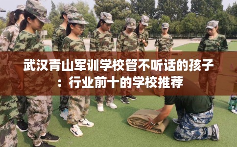武汉青山军训学校管不听话的孩子：行业前十的学校推荐