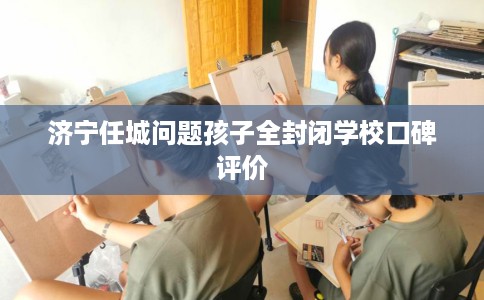 济宁任城问题孩子全封闭学校口碑评价