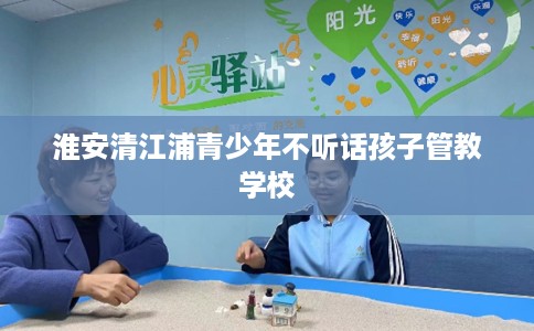 淮安清江浦青少年不听话孩子管教学校