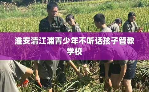淮安清江浦青少年不听话孩子管教学校