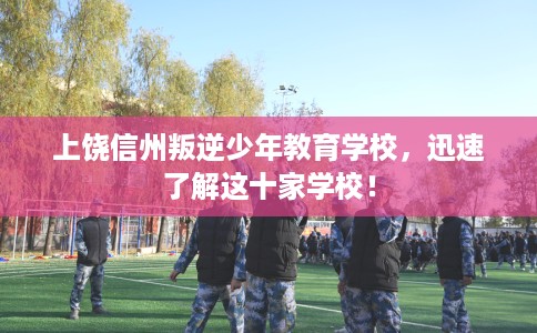 上饶信州叛逆少年教育学校，迅速了解这十家学校！