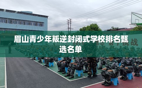 眉山青少年叛逆封闭式学校排名甄选名单