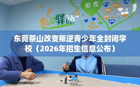 东莞茶山改变叛逆青少年全封闭学校（2026年招生信息公布）