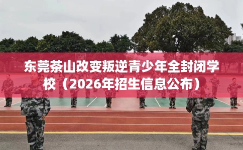 东莞茶山改变叛逆青少年全封闭学校（2026年招生信息公布）